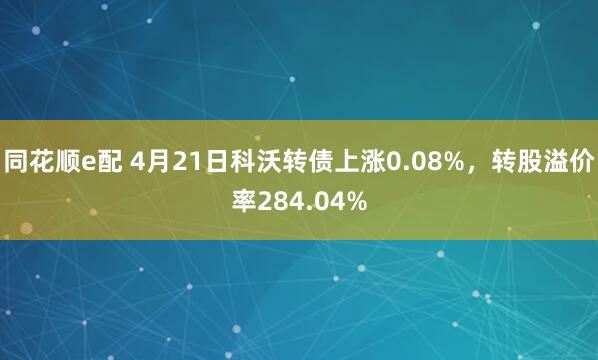 同花顺e配 4月21日科沃转债上涨0.08%，转股溢价率284.04%