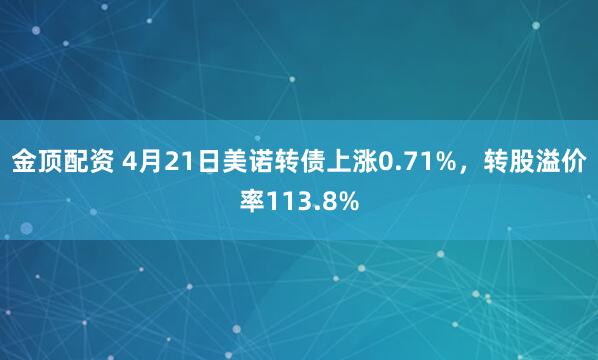 金顶配资 4月21日美诺转债上涨0.71%，转股溢价率113.8%