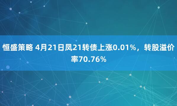恒盛策略 4月21日凤21转债上涨0.01%，转股溢价率70.76%