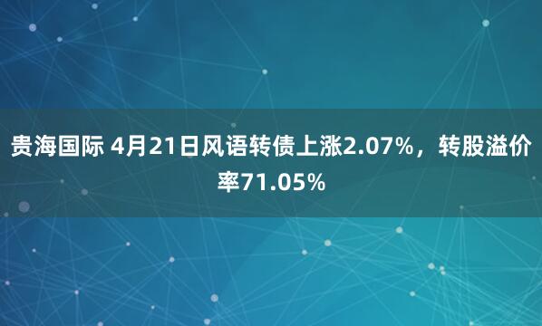 贵海国际 4月21日风语转债上涨2.07%，转股溢价率71.05%