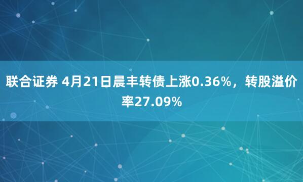 联合证券 4月21日晨丰转债上涨0.36%，转股溢价率27.09%