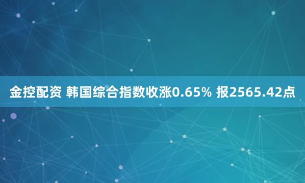 金控配资 韩国综合指数收涨0.65% 报2565.42点