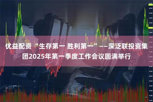 优益配资 “生存第一 胜利第一”——深泛联投资集团2025年第一季度工作会议圆满举行