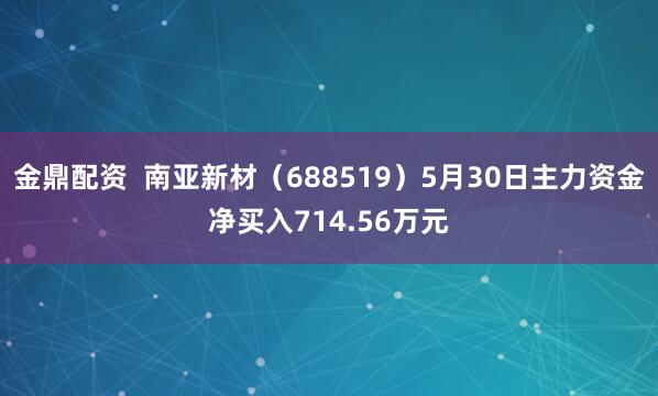 金鼎配资  南亚新材（688519）5月30日主力资金净买入714.56万元