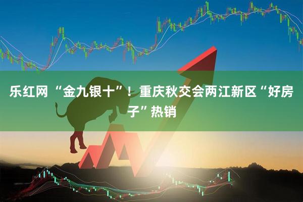 乐红网 “金九银十”！重庆秋交会两江新区“好房子”热销