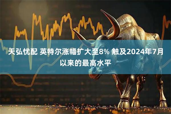 天弘忧配 英特尔涨幅扩大至8% 触及2024年7月以来的最高水平