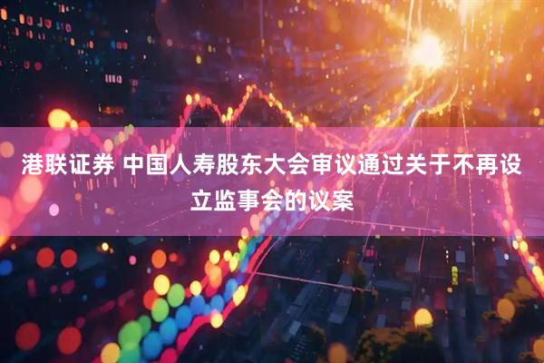 港联证券 中国人寿股东大会审议通过关于不再设立监事会的议案