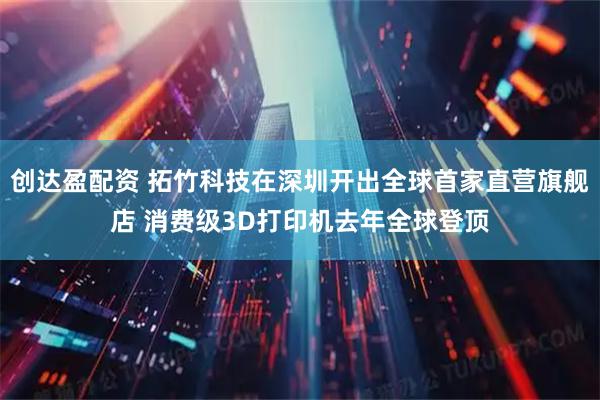 创达盈配资 拓竹科技在深圳开出全球首家直营旗舰店 消费级3D打印机去年全球登顶