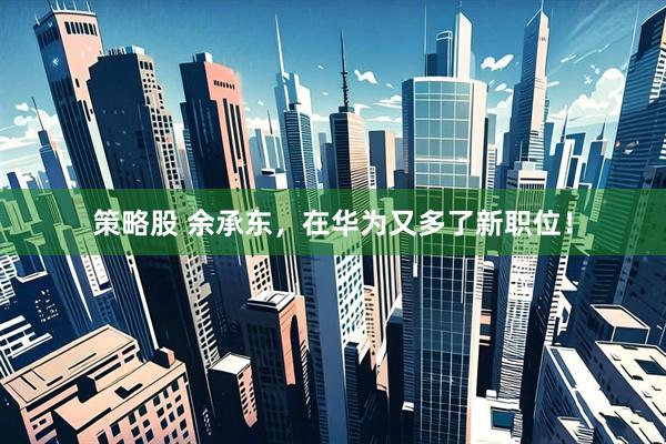 策略股 余承东，在华为又多了新职位！