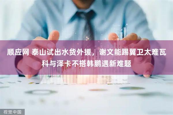 顺应网 泰山试出水货外援，谢文能踢翼卫太难瓦科与泽卡不搭韩鹏遇新难题