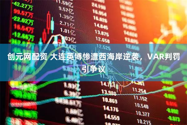 创元网配资 大连英博惨遭西海岸逆袭，VAR判罚引争议