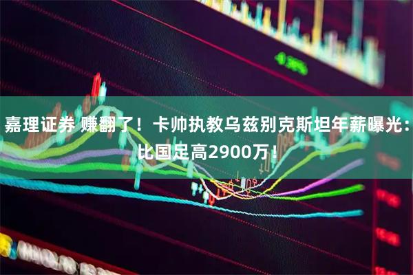 嘉理证券 赚翻了！卡帅执教乌兹别克斯坦年薪曝光：比国足高2900万！