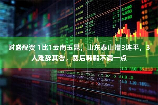 财盛配资 1比1云南玉昆，山东泰山遭3连平，3人难辞其咎，赛后韩鹏不满一点
