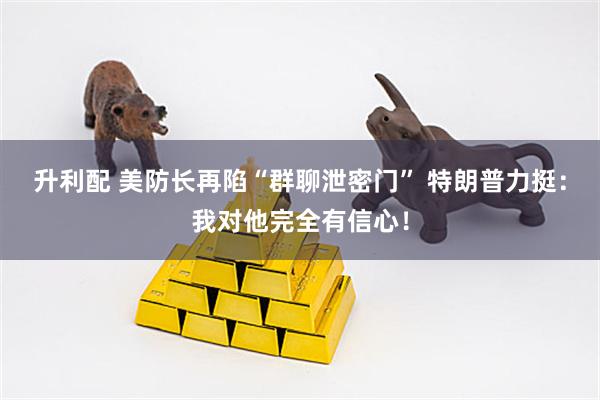 升利配 美防长再陷“群聊泄密门” 特朗普力挺：我对他完全有信心！