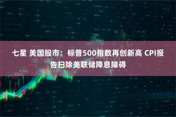 七星 美国股市:标普500指数再创新高 CPI报告扫除美联储降息障碍