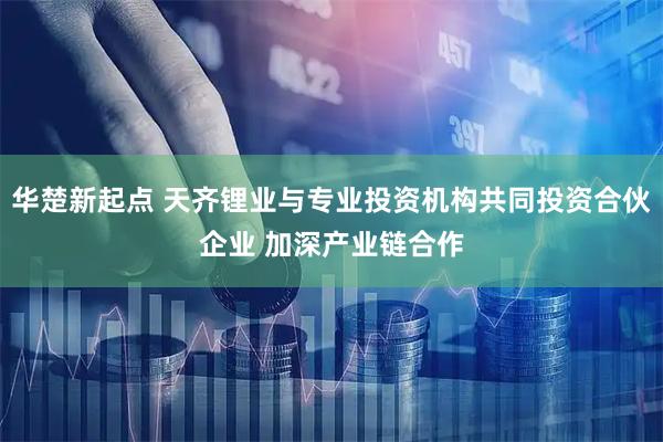 华楚新起点 天齐锂业与专业投资机构共同投资合伙企业 加深产业链合作