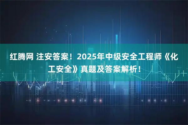红腾网 注安答案!2025年中级安全工程师《化工安全》真题及答案解析!
