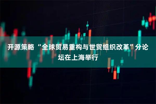 开源策略 “全球贸易重构与世贸组织改革”分论坛在上海举行