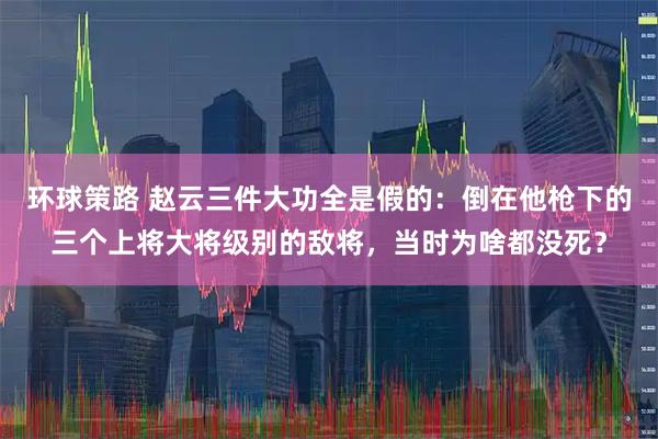 环球策路 赵云三件大功全是假的:倒在他枪下的三个上将大将级别的敌将,当时为啥都没死?