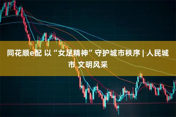 同花顺e配 以“女足精神”守护城市秩序 | 人民城市 文明风采