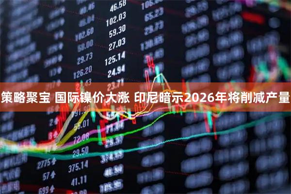 策略聚宝 国际镍价大涨 印尼暗示2026年将削减产量
