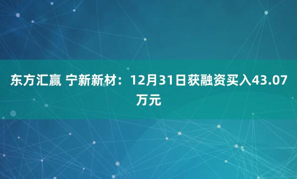 东方汇赢 宁新新材：12月31日获融资买入43.07万元
