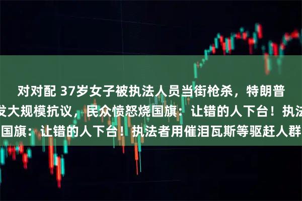 对对配 37岁女子被执法人员当街枪杀，特朗普：是自卫！美国多地爆发大规模抗议，民众愤怒烧国旗：让错的人下台！执法者用催泪瓦斯等驱赶人群