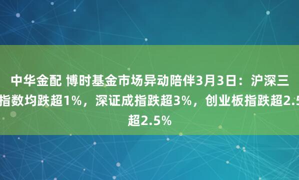 中华金配 博时基金市场异动陪伴3月3日:沪深三大指数均跌超1%,深证成指跌超3%,创业板指跌超2.5%