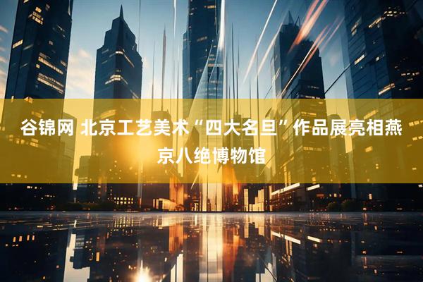 谷锦网 北京工艺美术“四大名旦”作品展亮相燕京八绝博物馆