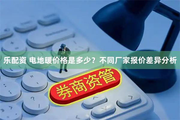 乐配资 电地暖价格是多少？不同厂家报价差异分析