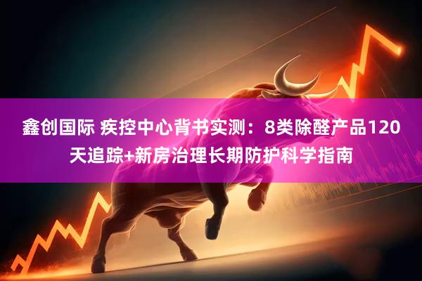 鑫创国际 疾控中心背书实测：8类除醛产品120天追踪+新房治理长期防护科学指南