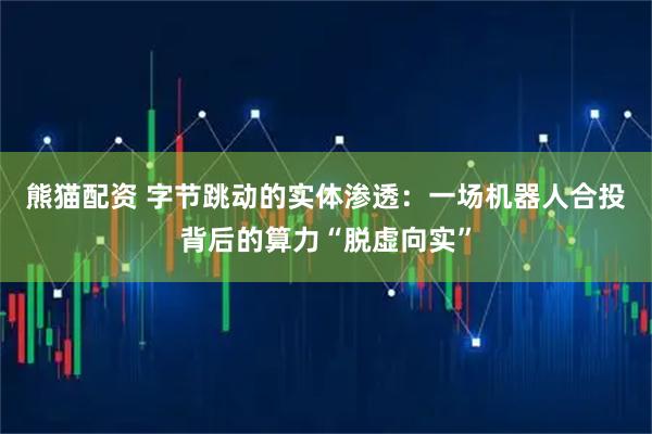 熊猫配资 字节跳动的实体渗透：一场机器人合投背后的算力“脱虚向实”