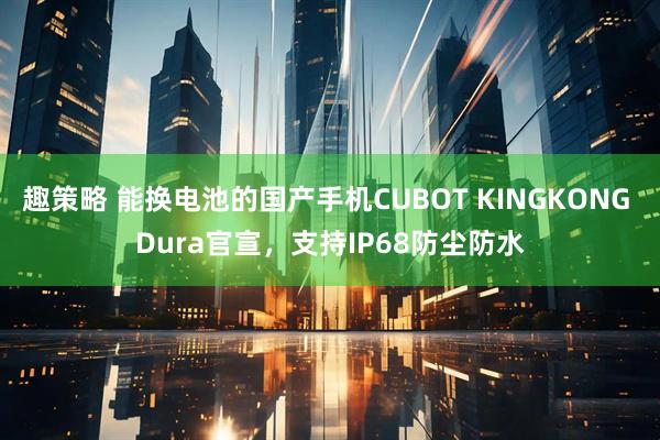 趣策略 能换电池的国产手机CUBOT KINGKONG Dura官宣，支持IP68防尘防水