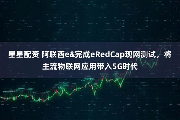 星星配资 阿联酋e&完成eRedCap现网测试，将主流物联网应用带入5G时代