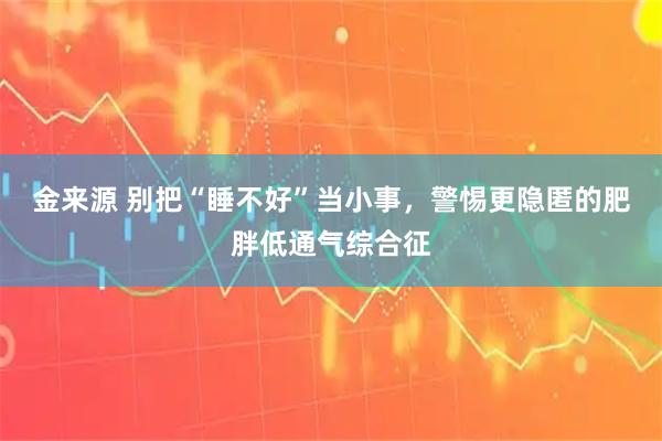 金来源 别把“睡不好”当小事，警惕更隐匿的肥胖低通气综合征