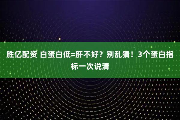 胜亿配资 白蛋白低=肝不好？别乱猜！3个蛋白指标一次说清