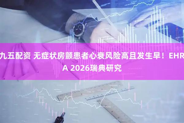 九五配资 无症状房颤患者心衰风险高且发生早！EHRA 2026瑞典研究