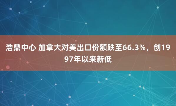 浩鼎中心 加拿大对美出口份额跌至66.3%，创1997年以来新低